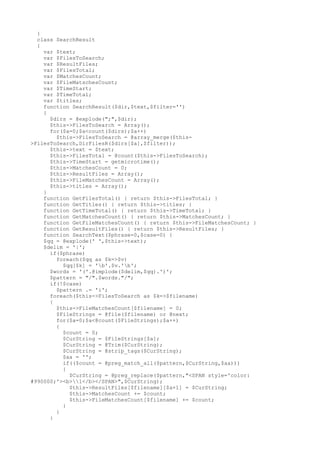 }
class SearchResult
{
var $text;
var $FilesToSearch;
var $ResultFiles;
var $FilesTotal;
var $MatchesCount;
var $FileMatschesCount;
var $TimeStart;
var $TimeTotal;
var $titles;
function SearchResult($dir,$text,$filter='')
{
$dirs = @explode(";",$dir);
$this->FilesToSearch = Array();
for($a=0;$a<count($dirs);$a++)
$this->FilesToSearch = @array_merge($this-
>FilesToSearch,DirFilesR($dirs[$a],$filter));
$this->text = $text;
$this->FilesTotal = @count($this->FilesToSearch);
$this->TimeStart = getmicrotime();
$this->MatchesCount = 0;
$this->ResultFiles = Array();
$this->FileMatchesCount = Array();
$this->titles = Array();
}
function GetFilesTotal() { return $this->FilesTotal; }
function GetTitles() { return $this->titles; }
function GetTimeTotal() { return $this->TimeTotal; }
function GetMatchesCount() { return $this->MatchesCount; }
function GetFileMatchesCount() { return $this->FileMatchesCount; }
function GetResultFiles() { return $this->ResultFiles; }
function SearchText($phrase=0,$case=0) {
$qq = @explode(' ',$this->text);
$delim = '|';
if($phrase)
foreach($qq as $k=>$v)
$qq[$k] = 'b'.$v.'b';
$words = '('.@implode($delim,$qq).')';
$pattern = "/".$words."/";
if(!$case)
$pattern .= 'i';
foreach($this->FilesToSearch as $k=>$filename)
{
$this->FileMatchesCount[$filename] = 0;
$FileStrings = @file($filename) or @next;
for($a=0;$a<@count($FileStrings);$a++)
{
$count = 0;
$CurString = $FileStrings[$a];
$CurString = @Trim($CurString);
$CurString = @strip_tags($CurString);
$aa = '';
if(($count = @preg_match_all($pattern,$CurString,$aa)))
{
$CurString = @preg_replace($pattern,"<SPAN style='color:
#990000;'><b>1</b></SPAN>",$CurString);
$this->ResultFiles[$filename][$a+1] = $CurString;
$this->MatchesCount += $count;
$this->FileMatchesCount[$filename] += $count;
}
}
}
 