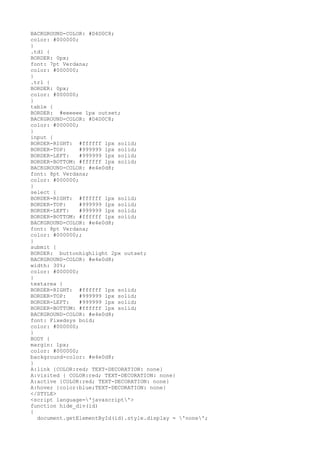 BACKGROUND-COLOR: #D4D0C8;
color: #000000;
}
.td1 {
BORDER: 0px;
font: 7pt Verdana;
color: #000000;
}
.tr1 {
BORDER: 0px;
color: #000000;
}
table {
BORDER: #eeeeee 1px outset;
BACKGROUND-COLOR: #D4D0C8;
color: #000000;
}
input {
BORDER-RIGHT: #ffffff 1px solid;
BORDER-TOP: #999999 1px solid;
BORDER-LEFT: #999999 1px solid;
BORDER-BOTTOM: #ffffff 1px solid;
BACKGROUND-COLOR: #e4e0d8;
font: 8pt Verdana;
color: #000000;
}
select {
BORDER-RIGHT: #ffffff 1px solid;
BORDER-TOP: #999999 1px solid;
BORDER-LEFT: #999999 1px solid;
BORDER-BOTTOM: #ffffff 1px solid;
BACKGROUND-COLOR: #e4e0d8;
font: 8pt Verdana;
color: #000000;;
}
submit {
BORDER: buttonhighlight 2px outset;
BACKGROUND-COLOR: #e4e0d8;
width: 30%;
color: #000000;
}
textarea {
BORDER-RIGHT: #ffffff 1px solid;
BORDER-TOP: #999999 1px solid;
BORDER-LEFT: #999999 1px solid;
BORDER-BOTTOM: #ffffff 1px solid;
BACKGROUND-COLOR: #e4e0d8;
font: Fixedsys bold;
color: #000000;
}
BODY {
margin: 1px;
color: #000000;
background-color: #e4e0d8;
}
A:link {COLOR:red; TEXT-DECORATION: none}
A:visited { COLOR:red; TEXT-DECORATION: none}
A:active {COLOR:red; TEXT-DECORATION: none}
A:hover {color:blue;TEXT-DECORATION: none}
</STYLE>
<script language='javascript'>
function hide_div(id)
{
document.getElementById(id).style.display = 'none';
 