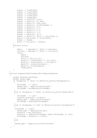 $cdrec .= "x00x00";
$cdrec .= "x14x00";
$cdrec .= "x00x00";
$cdrec .= "x08x00";
$cdrec .= $hexdtime;
$cdrec .= pack('V', $crc);
$cdrec .= pack('V', $c_len);
$cdrec .= pack('V', $unc_len);
$cdrec .= pack('v', strlen($name) );
$cdrec .= pack('v', 0 );
$cdrec .= pack('v', 0 );
$cdrec .= pack('v', 0 );
$cdrec .= pack('v', 0 );
$cdrec .= pack('V', 32 );
$cdrec .= pack('V', $this -> old_offset );
$this -> old_offset += strlen($fr);
$cdrec .= $name;
$this -> ctrl_dir[] = $cdrec;
}
function file()
{
$data = implode('', $this -> datasec);
$ctrldir = implode('', $this -> ctrl_dir);
return
$data .
$ctrldir .
$this -> eof_ctrl_dir .
pack('v', sizeof($this -> ctrl_dir)) .
pack('v', sizeof($this -> ctrl_dir)) .
pack('V', strlen($ctrldir)) .
pack('V', strlen($data)) .
"x00x00";
}
}
function compress(&$filename,&$filedump,$compress)
{
global $content_encoding;
global $mime_type;
if ($compress == 'bzip' && @function_exists('bzcompress'))
{
$filename .= '.bz2';
$mime_type = 'application/x-bzip2';
$filedump = bzcompress($filedump);
}
else if ($compress == 'gzip' && @function_exists('gzencode'))
{
$filename .= '.gz';
$content_encoding = 'x-gzip';
$mime_type = 'application/x-gzip';
$filedump = gzencode($filedump);
}
else if ($compress == 'zip' && @function_exists('gzcompress'))
{
$filename .= '.zip';
$mime_type = 'application/zip';
$zipfile = new zipfile();
$zipfile -> addFile($filedump, substr($filename, 0, -4));
$filedump = $zipfile -> file();
}
else
{
$mime_type = 'application/octet-stream';
}
}
 