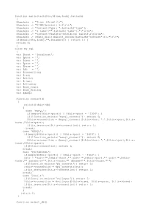 function mailattach($to,$from,$subj,$attach)
{
$headers = "From: $fromrn";
$headers .= "MIME-Version: 1.0rn";
$headers .= "Content-Type: ".$attach['type'];
$headers .= "; name="".$attach['name'].""rn";
$headers .= "Content-Transfer-Encoding: base64rnrn";
$headers .= chunk_split(base64_encode($attach['content']))."rn";
if(@mail($to,$subj,"",$headers)) { return 1; }
return 0;
}
class my_sql
{
var $host = 'localhost';
var $port = '';
var $user = '';
var $pass = '';
var $base = '';
var $db = '';
var $connection;
var $res;
var $error;
var $rows;
var $columns;
var $num_rows;
var $num_fields;
var $dump;
function connect()
{
switch($this->db)
{
case 'MySQL':
if(empty($this->port)) { $this->port = '3306'; }
if(!function_exists('mysql_connect')) return 0;
$this->connection = @mysql_connect($this->host.':'.$this->port,$this-
>user,$this->pass);
if(is_resource($this->connection)) return 1;
break;
case 'MSSQL':
if(empty($this->port)) { $this->port = '1433'; }
if(!function_exists('mssql_connect')) return 0;
$this->connection = @mssql_connect($this->host.','.$this->port,$this-
>user,$this->pass);
if($this->connection) return 1;
break;
case 'PostgreSQL':
if(empty($this->port)) { $this->port = '5432'; }
$str = "host='".$this->host."' port='".$this->port."' user='".$this-
>user."' password='".$this->pass."' dbname='".$this->base."'";
if(!function_exists('pg_connect')) return 0;
$this->connection = @pg_connect($str);
if(is_resource($this->connection)) return 1;
break;
case 'Oracle':
if(!function_exists('ocilogon')) return 0;
$this->connection = @ocilogon($this->user, $this->pass, $this->base);
if(is_resource($this->connection)) return 1;
break;
}
return 0;
}
function select_db()
 