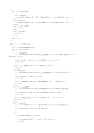 {
switch($this->db)
{
case 'MySQL':
if(@mysql_select_db($this->base,$this->connection)) return 1;
break;
case 'MSSQL':
if(@mssql_select_db($this->base,$this->connection)) return 1;
break;
case 'PostgreSQL':
return 1;
break;
case 'Oracle':
return 1;
break;
}
return 0;
}
function query($query)
{
$this->res=$this->error='';
switch($this->db)
{
case 'MySQL':
if(false===($this->res=@mysql_query('/*'.chr(0).'*/'.$query,$this-
>connection)))
{
$this->error = @mysql_error($this->connection);
return 0;
}
else if(is_resource($this->res)) { return 1; }
return 2;
break;
case 'MSSQL':
if(false===($this->res=@mssql_query($query,$this->connection)))
{
$this->error = 'Query error';
return 0;
}
else if(@mssql_num_rows($this->res) > 0) { return 1; }
return 2;
break;
case 'PostgreSQL':
if(false===($this->res=@pg_query($this->connection,$query)))
{
$this->error = @pg_last_error($this->connection);
return 0;
}
else if(@pg_num_rows($this->res) > 0) { return 1; }
return 2;
break;
case 'Oracle':
if(false===($this->res=@ociparse($this->connection,$query)))
{
$this->error = 'Query parse error';
}
else
{
if(@ociexecute($this->res))
{
if(@ocirowcount($this->res) != 0) return 2;
return 1;
}
 