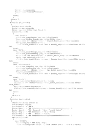 $error = @ocierror();
$this->error=$error['message'];
}
break;
}
return 0;
}
function get_result()
{
$this->rows=array();
$this->columns=array();
$this->num_rows=$this->num_fields=0;
switch($this->db)
{
case 'MySQL':
$this->num_rows=@mysql_num_rows($this->res);
$this->num_fields=@mysql_num_fields($this->res);
while(false !== ($this->rows[] = @mysql_fetch_assoc($this->res)));
@mysql_free_result($this->res);
if($this->num_rows){$this->columns = @array_keys($this->rows[0]); return
1;}
break;
case 'MSSQL':
$this->num_rows=@mssql_num_rows($this->res);
$this->num_fields=@mssql_num_fields($this->res);
while(false !== ($this->rows[] = @mssql_fetch_assoc($this->res)));
@mssql_free_result($this->res);
if($this->num_rows){$this->columns = @array_keys($this->rows[0]); return
1;};
break;
case 'PostgreSQL':
$this->num_rows=@pg_num_rows($this->res);
$this->num_fields=@pg_num_fields($this->res);
while(false !== ($this->rows[] = @pg_fetch_assoc($this->res)));
@pg_free_result($this->res);
if($this->num_rows){$this->columns = @array_keys($this->rows[0]); return
1;}
break;
case 'Oracle':
$this->num_fields=@ocinumcols($this->res);
while(false !== ($this->rows[] = @oci_fetch_assoc($this->res))) $this-
>num_rows++;
@ocifreestatement($this->res);
if($this->num_rows){$this->columns = @array_keys($this->rows[0]); return
1;}
break;
}
return 0;
}
function dump($table)
{
if(empty($table)) return 0;
$this->dump=array();
$this->dump[0] = '##';
$this->dump[1] = '## --------------------------------------- ';
$this->dump[2] = '## Created: '.date ("d/m/Y H:i:s");
$this->dump[3] = '## Database: '.$this->base;
$this->dump[4] = '## Table: '.$table;
$this->dump[5] = '## --------------------------------------- ';
switch($this->db)
{
case 'MySQL':
$this->dump[0] = '## MySQL dump';
if($this->query('/*'.chr(0).'*/ SHOW CREATE TABLE `'.$table.'`')!=1)
 