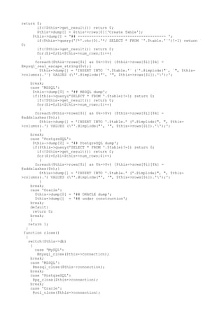 return 0;
if(!$this->get_result()) return 0;
$this->dump[] = $this->rows[0]['Create Table'];
$this->dump[] = '## --------------------------------------- ';
if($this->query('/*'.chr(0).'*/ SELECT * FROM `'.$table.'`')!=1) return
0;
if(!$this->get_result()) return 0;
for($i=0;$i<$this->num_rows;$i++)
{
foreach($this->rows[$i] as $k=>$v) {$this->rows[$i][$k] =
@mysql_real_escape_string($v);}
$this->dump[] = 'INSERT INTO `'.$table.'` (`'.@implode("`, `", $this-
>columns).'`) VALUES (''.@implode("', '", $this->rows[$i]).'');';
}
break;
case 'MSSQL':
$this->dump[0] = '## MSSQL dump';
if($this->query('SELECT * FROM '.$table)!=1) return 0;
if(!$this->get_result()) return 0;
for($i=0;$i<$this->num_rows;$i++)
{
foreach($this->rows[$i] as $k=>$v) {$this->rows[$i][$k] =
@addslashes($v);}
$this->dump[] = 'INSERT INTO '.$table.' ('.@implode(", ", $this-
>columns).') VALUES (''.@implode("', '", $this->rows[$i]).'');';
}
break;
case 'PostgreSQL':
$this->dump[0] = '## PostgreSQL dump';
if($this->query('SELECT * FROM '.$table)!=1) return 0;
if(!$this->get_result()) return 0;
for($i=0;$i<$this->num_rows;$i++)
{
foreach($this->rows[$i] as $k=>$v) {$this->rows[$i][$k] =
@addslashes($v);}
$this->dump[] = 'INSERT INTO '.$table.' ('.@implode(", ", $this-
>columns).') VALUES (''.@implode("', '", $this->rows[$i]).'');';
}
break;
case 'Oracle':
$this->dump[0] = '## ORACLE dump';
$this->dump[] = '## under construction';
break;
default:
return 0;
break;
}
return 1;
}
function close()
{
switch($this->db)
{
case 'MySQL':
@mysql_close($this->connection);
break;
case 'MSSQL':
@mssql_close($this->connection);
break;
case 'PostgreSQL':
@pg_close($this->connection);
break;
case 'Oracle':
@oci_close($this->connection);
 