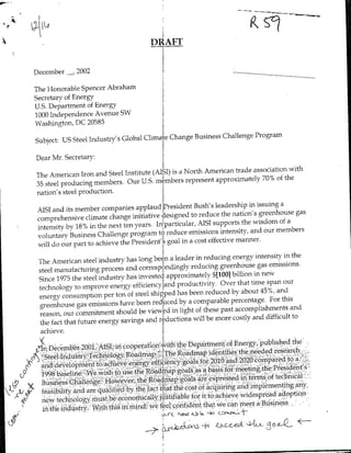 DRAFT


December   -,2002




The Honorable Spencer Abraham
Secretary of Energy
U.S. Department of Energy
1000 Independence Avenue SW
Washington, DC 20585

                                                  Business Challenge Program
Subject: US Steel Industry's Global Climat Change

Dear Mr. Secretary:

                                                 a North American trade association with
The American Iron and Steel Institute (AI~SI) is
                                                   represent approximately 70% of the
35 steel producing members. Our U.S. mmbers
nation's steel production.

                                                        Bush's leadership in issuing a
 AISI and its member companies applaud President
                                                      to reduce the nation's greenhouse gas
 comprehensive climate change initiative designed
                                                         AISI supports the wisdom of a
 intensity by 18% in the next ten years. In~particular,
                                                     emissions intensity, and our membeis
 voluntary Business Challenge program to reduce
                                                  in a cost effective manner.
 will do our part to achieve the President's goal

                                               leader in reducing energy intensity in the
 The American steel industry has long been a
                                                     reducing greenhouse gas emissions.
 steel manufacturing process and corresp ndingly
                                                             $1400] billion in ne*
 Since 1975 the steel industry has invested approximately
                                                productivity, Over that time span our
 technology to improve energy efficiency ad
                                                has been reduced by about 45%, and
 energy consumption per ton of steel shipped
                                                by a comparable percentage. For this
 green house gas emissions have been reduaced
                                                 light of these past accomplishments and
 reason, our commitment should be viewe~d in
                                                      will be more costly and difficult to
  the fact that future energy savings and reductions
  achieve.


                                             Rodma identifies the neei~ded research>.,,,
 ~Steel nusyTehooyRampIe
 1(
                                               das o 2010an200cm retoa
 aiidtdevelopnfinft-t'adheve enryefiiny                               the,-President' 8
             199 baehnv~ei~hto se he ~.od~np galsas- bai for meeting
                          oevr     h   oda    ol r epsedifmtermrsof tec inca-11"
 B.tiesCakie
  fibilitv,and are nulfeqyte
 fr"                                  atta   h os faqiigand implementing any.,
                                                      o tt      civ     iepedaoto
    ne tech'nology, mu~tb cnmclyjsia                               a meet a Business,
                                     efe       ofdn      htw
      b/th industry Withti nmn                                  c~ww-
       p~ ~ ~   ~   ~  ~ ~ ~~~U                          L-Ac
                                                r "~to AeCb
 
