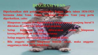 DIAGRAM VENN
Diperkenalkan oleh pakar matematika Inggris pada tahun 1834-1923
bernama John Venn. Dalam membuat diagram Venn yang perlu
diperhatikan, yaitu:
a. Himpunan semesta (S) digambarkan sebagai persegi panjang huruf S
   diletakan di sudut kiri atas persegi panjang.
b. Setiap    himpunan        yang     dibicarakan  (selain himpunan
   kosong)ditunjukkan oleh kurva tertutup.
c. Setiap anggota ditunjukkan dengan noktah (titik).

d. Bila anggota suaatu himpunan banyak sekali, maka anggota-
   anggotanya tidak perlu dituliskan.
 