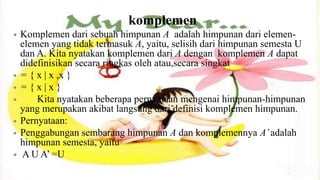 komplemen
   Komplemen dari sebuah himpunan A adalah himpunan dari elemen-
    elemen yang tidak termasuk A, yaitu, selisih dari himpunan semesta U
    dan A. Kita nyatakan komplemen dari A dengan komplemen A dapat
    didefinisikan secara ringkas oleh atau,secara singkat
   = { x | x ,x }
   ={x|x}
       Kita nyatakan beberapa pernyataan mengenai himpunan-himpunan
    yang merupakan akibat langsung dari definisi komplemen himpunan.
   Pernyataan:
   Penggabungan sembarang himpunan A dan komplemennya A’ adalah
    himpunan semesta, yaitu
   A U A’ =U
 