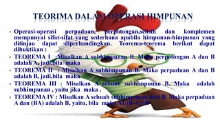 TEORIMA DALAM OPERASI HIMPUNAN
   Operasi-operasi perpaduan, perpotongan,selisih dan komplemen
    mempunyai sifat-sifat yang sederhana apabila himpunan-himpunan yang
    ditinjau dapat diperbandingkan. Teorema-teorema berikut dapat
    dibuktikan :
   TEOREMA I :Misalkan A subhimpunan B. Maka perpotongan A dan B
    adalah A, jadi,bila maka
   TEOREMA II : Misalkan A subhimpunan B. Maka perpaduan A dan B
    adalah B, jadi,bila maka
   TEOREMA III : Misalkan A sebuah subhimpunan B. Maka adalah
    subhimpunan , yaitu jika maka .
   TEOREMA IV : Misalkan A sebuah subhimpunan dari B. Maka perpaduan
    A dan (BA) adalah B, yaitu, bila maka AU(B-A)=B
 