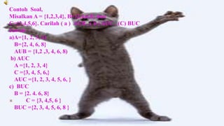 Contoh Soal,
Misalkan A = {1,2,3,4}, B={2,4,6,8} dan
C={3,4,5,6}. Carilah ( a ) AUB , ( b ) AUC , (C) BUC
Jawab :
a)A={1, 2, 3, 4)
  B={2, 4, 6, 8}
  AUB = {1,2 ,3, 4, 6, 8)
 b) AUC
  A ={1, 2, 3, 4}
  C ={3, 4, 5, 6,}
  AUC ={1, 2, 3, 4, 5, 6, }
c) BUC
  B = {2. 4. 6, 8}
      C = {3, 4,5, 6 }
  BUC ={2, 3, 4, 5, 6, 8 }
 