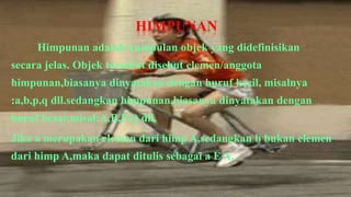 HIMPUNAN
     Himpunan adalah kumpulan objek yang didefinisikan
secara jelas. Objek tersebut disebut elemen/anggota
himpunan,biasanya dinyatakan dengan huruf kecil, misalnya
:a,b,p,q dll.sedangkan himpunan,biasanya dinyatakan dengan
huruf besar,misal:A,B,P,Q dll.
Jika a merupakan elemen dari himp A,sedangkan b bukan elemen
dari himp A,maka dapat ditulis sebagai a E A,
 