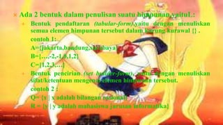    Ada 2 bentuk dalam penulisan suatu himpunan,yaituL:
       Bentuk pendaftaran (tabular-form),yaitu dengan menuliskan
        semua elemen himpunan tersebut dalam kurung kurawal {} .
        contoh 1:
        A={jakarta,bandung,surabaya}
        B={…,-2,-1,0,1,2}
        C={1,2,3,…}
       Bentuk pencirian (set builder-form), yaitu dengan menuliskan
        sifat/ketentuan mengenai elemen himpunan tersebut.
        contoh 2 :
        Q= {x | x adalah bilangan rasional}
        R = {y | y adalah mahasiswa jurusan informatika}
 