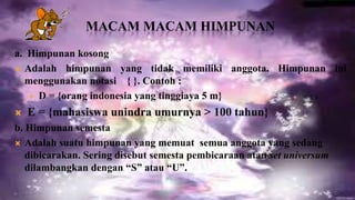 MACAM MACAM HIMPUNAN
a. Himpunan kosong
 Adalah himpunan yang tidak memiliki anggota. Himpunan ini
  menggunakan notasi { }. Contoh :
    D = {orang indonesia yang tinggiaya 5 m}

   E = {mahasiswa unindra umurnya > 100 tahun}
b. Himpunan semesta
 Adalah suatu himpunan yang memuat semua anggota yang sedang
   dibicarakan. Sering disebut semesta pembicaraan atau set universum
   dilambangkan dengan “S” atau “U”.
 