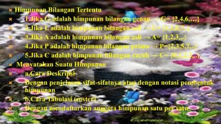  Himpunan Bilangan Tertentu
    1.Jika G adalah himpunan bilangan genap → G= {2,4,6,…}
    2.Jika L adalah himpunan bilangan asli → L= {1,3,5,7..}
    3.Jika A adalah himpunan bilangan asli → A= {1,2,3,..}
    4.Jika P adalah himpunan bilangan prima → P={2,3,5,7,..}
    5.Jika C adalah himpunan bilangan cacah → C= {0,1,2,3,..}
 Menyatakan Suatu Himpunan
    a.Cara Deskripsi
    Dengan penjelasan sifat-sifatnya atau dengan notasi pembentuk
     himpunan
    b.Cara Tabulasi (roster)
    Dengan mendaftarkan anggota himpunan satu per satu
 