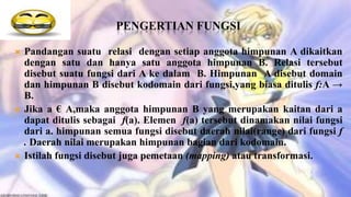PENGERTIAN FUNGSI

   Pandangan suatu relasi dengan setiap anggota himpunan A dikaitkan
    dengan satu dan hanya satu anggota himpunan B. Relasi tersebut
    disebut suatu fungsi dari A ke dalam B. Himpunan A disebut domain
    dan himpunan B disebut kodomain dari fungsi,yang biasa ditulis f:A →
    B.
   Jika a € A,maka anggota himpunan B yang merupakan kaitan dari a
    dapat ditulis sebagai f(a). Elemen f(a) tersebut dinamakan nilai fungsi
    dari a. himpunan semua fungsi disebut daerah nilai(range) dari fungsi f
    . Daerah nilai merupakan himpunan bagian dari kodomain.
   Istilah fungsi disebut juga pemetaan (mapping) atau transformasi.
 