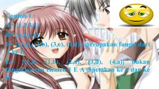  Contoh 1:
 A= {1,2,3,4}
 B= {a,b,c,d}
 F= {(1,a), (2,b), (3,c), (4,d)} merupakan fungsi dari
 A ke B
 G= {(1,a), (1,b), (2,a), (3,d), (4,a)} bukan
 fungsi,karena elemen 1 E A dipetakan ke a dan ke
 B
 