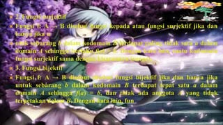    2. Fungsi surjektif
   Fungsi f: A → B disebut fungsi kepada atau fungsi surjektif jika dan
    hanya jika u
   ntuk sebarang b dalam kodomain B terdapat paling tidak satu a dalam
    domain A sehingga berlaku f(a) = b. Dengan kata lain, suatu kodomain
    fungsi surjektif sama dengan kisarannya (range).
   3. Fungsi bijektif
   Fungsi f: A → B disebut disebut fungsi bijektif jika dan hanya jika
    untuk sebarang b dalam kodomain B terdapat tepat satu a dalam
    domain A sehingga f(a) = b, dan tidak ada anggota A yang tidak
    terpetakan dalam B. Dengan kata lain, fun
 