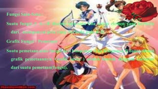 Fungsi Satu-Satu :

Suatu fungsi f: A→B disebut satu-satu bila setiap elemen yang berbeda
  dari mempunyai peta yang berbeda pula di B.

Grafik Fungsi / Pemetaan

Suatu pemetaan atau fungsi dari himpunan A ke himpunan B dapat dibuat
  grafik pemetaannya. Grafik suatu ) adalah bentuk diagram cartesius
  dari suatu pemetaan(fungsi).
 