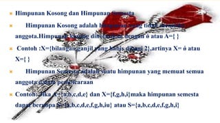    Himpunan Kosong dan Himpunan Semesta
      Himpunan Kosong adalah himpunan yang tidak memiliki
    anggota.Himpunan kosong dinotasikan dengan ǿ atau A={ }
   Contoh :X={bilangan ganjil yang habis dibagi 2},artinya X= ǿ atau
    X={ }
      Himpunan Semesta adalah suatu himpunan yang memuat semua
    anggota dalam pembicaraan
   Contoh: Jika A={a,b,c,d,e} dan X={f,g,h,i}maka himpunan semesta
    dapat beruopa S={a,b,c,d,e,f,g,h,iu} atau S={a,b,c,d,e,f,g,h,i}
 