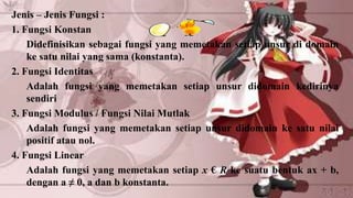 Jenis – Jenis Fungsi :
1. Fungsi Konstan
    Didefinisikan sebagai fungsi yang memetakan setiap unsur di domain
    ke satu nilai yang sama (konstanta).
2. Fungsi Identitas
    Adalah fungsi yang memetakan setiap unsur didomain kedirinya
    sendiri
3. Fungsi Modulus / Fungsi Nilai Mutlak
    Adalah fungsi yang memetakan setiap unsur didomain ke satu nilai
    positif atau nol.
4. Fungsi Linear
    Adalah fungsi yang memetakan setiap x € R ke suatu bentuk ax + b,
    dengan a ≠ 0, a dan b konstanta.
 