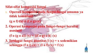 Sifat-sifat komposisi fungsi
1. Operasi komposisi pada fungsi-fungsi umumn ya
   tidak komutatif
   (g o f) (x) ≠ (f o g) (x)
2. Operasi komposisi pada fungsi-fungsi bersifat
   asosiatif
   (f o (g o a)) (x) = {(f o g) o h} (x)
3. Terdapat fungsi identitas I (x) = x sedemikian
   sehingga (f o i) (x) = (I o f) (x) = f (x)
 