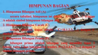 HIMPUNAN BAGIAN
1. Himpunan Bilangan Asli (A)
     secara tabulasi, himpunan ini ditulis : A={1,2,3,….} dengan
A adalah simbol himpunan bilangan asli.
2. Himpunan Bilangan Cacah (C)
     secara tabulasi, dapat ditulis : C={0,1,2,3,….} dengan C
simbol bilangan cacah.
3. Himpunan Bilangan Prima (P)
     bilangan prima adalah bilangan yang memiliki tepat 2
faktor, yaitu 1 dan bilangan itu sendiri. P={2,3,4,5,7,….} dengan P
simbol bilangan prima.
 