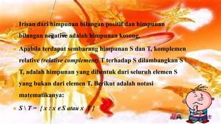   Irisan dari himpunan bilangan positif dan himpunan
    bilangan negative adalah himpunan kosong.

   Apabila terdapat sembarang himpunan S dan T, komplemen
    relative (relative complement) T terhadap S dilambangkan S 
    T, adalah himpunan yang dibentuk dari seluruh elemen S
    yang bukan dari elemen T. Berikut adalah notasi
    matematikanya:

   S  T = { x : x ϵ S atau x T }
 