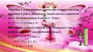    Asumsikan U adalah himpunan semesta. Bila terdapat sembarang
    himpuanan S pada U, Komplement Absolut (absolute complement)
    dari S, dinotasikan dengan Sc,adalah U  S atau :
   Sc = U  S = { x ϵ S atau x S }
   Beda Simetris (symmetric different) dari 2 himpuanan S dan T,
    adalah himpunan S T yang didefinisikan dengan :
   S T= { x : x ϵ ( S ᴜ T )dan x }
       = {( S ᴜ T ) ( S ∩ T) }
       = ( S  T ) ᴜ ( T S)
 