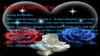 KONSEP KARDINALITAS
 Konsep Kardinalitas
 Bila A ekuivalen dengan B, yaitu A ~ B maka dikatakan bahwa A dan B
 mempunyai bilangan kardinal yang sama atau kardinalitasnya sama.
 Untuk menyatakan bilangan kardinal dari A ditulis #(A). Jadi #(A) =
 #(B) bila dan hanya bila A ~ B. Bila A < B maka dikatakan A mempunyai
 kardinalitas lebih kecil dari B atau kardinalitas B lebih besar dari
 A, dengan kata lain :
 #(A) < #(B) bila dan hanya bila A < B
 #(A) > #(B) bila dan hanya bila A B
 