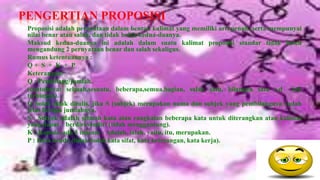PENGERTIAN PROPOSISI
 Proposisi adalah pernyataan dalam bentuk kalimat yang memiliki arti penuh, serta mempunyai
 nilai benar atau salah, dan tidak boleh kedua-duanya.
 Maksud kedua-duanya ini adalah dalam suatu kalimat proposisi standar tidak boleh
 mengandung 2 pernyataan benar dan salah sekaligus.
 Rumus ketentuannya :
 Q+ S + K + P
 Keterangan:
 Q : Pembilang/jumlah.
 (contohnya: sebuah,sesuatu, beberapa,semua,bagian, salah satu, bilangan satu s.d tak
 terhingga).
 Q boleh tidak ditulis, jika S (subjek) merupakan nama dan subjek yang pembilangnya sudah
 jelas berapa jumlahnya.
 S : Subjek adalah sebuah kata atau rangkaian beberapa kata untuk diterangkan atau kalimat
 yang dapat berdiri sendiri (tidak menggantung).
 K : Kopula, ada 5 macam : Adalah, ialah, yaitu, itu, merupakan.
 P : Kata benda (tidak boleh kata sifat, kata keterangan, kata kerja).
 