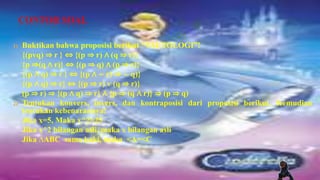 CONTOH SOAL

1)   Buktikan bahwa proposisi berikut “TAUTOLOGI”!
     {(pvq) ⇒ r } ⇔ {(p ⇒ r) ∧ (q ⇒ r)}
     {p ⇒(q ∧ r)} ⇔ {(p ⇒ q) ∧ (p ⇒ r)}
     {(p ∧ q) ⇒ r } ⇔ {(p ∧ ∼ r) ⇒ ∼ q)}
     {(p ∧ q) ⇒ r} ⇔ {(p ⇒ r) v (q ⇒ r)}
     (p ⇒ r) ⇒ {(p ∧ q) ⇒ r} ∧ {p ⇒ (q ∧ r)} ⇒ (p ⇒ q)
2)   Tentukan konvers, invers, dan kontraposisi dari proposisi berikut. Kemudian
     tentukan kebenarannya!
     Jika x=5, Maka x^2=25
     Jika x^2 bilangan asli, maka x bilangan asli
     Jika ∆ABC sama kaki, maka <A=<C
 