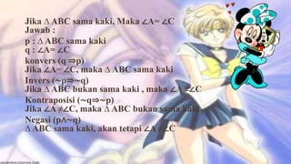 Jika ∆ ABC sama kaki, Maka ∠A= ∠C
Jawab :
p : ∆ ABC sama kaki
q : ∠A= ∠C
konvers (q ⇒p)
Jika ∠A= ∠C, maka ∆ ABC sama kaki
Invers (∼p⇒∼q)
Jika ∆ ABC bukan sama kaki , maka ∠A ≠∠C
Kontraposisi (∼q⇒∼p)
Jika ∠A ≠∠C, maka ∆ ABC bukan sama kaki
Negasi (p∧∼q)
∆ ABC sama kaki, akan tetapi ∠A ≠∠C
 