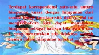 Terdapat korespondensi satu-satu antara
himpunan kuasa dengan himpunan dari
semua fungsi karakteristik dari S. Hal ini
mengakibatkan kita dapat menuliskan
himpunan sebagai barisan bilangan 0 dan
1, yang menyatakan ada tidaknya sebuah
elemen dalam himpunan tersebut.
 