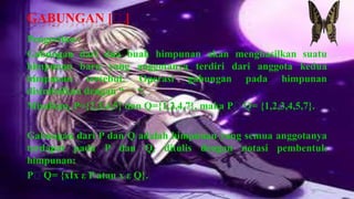 GABUNGAN [ᴜ]
Pengertian :
Gabungan dari dua buah himpunan akan menghasilkan suatu
himpunan baru yang anggotanya terdiri dari anggota kedua
himpunan tersebut. Operasi gabungan pada himpunan
disimbolkan dengan “ ᴜ“.
Misalkan, P={2,3,4,5} dan Q={1,2,4,7}, maka PᴜQ= {1,2,3,4,5,7}.

Gabungan dari P dan Q adalah himpunan yang semua anggotanya
terdapat pada P dan Q, ditulis dengan notasi pembentuk
himpunan:
PᴜQ= {xIx ε P atau x ε Q}.
 