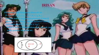 IRISAN
Perhatikan dua himpunan dibawah ini .
 P = {a, b, c, d, e, f, g }, Q = {a, c, g, h, }
 Terlihat bahwa anggotapersekutuan P dan Q
 adalah a, c, e, dan g,. Hal ini berarti P dan Q
  beririsan ditulis P ∩ Q ={a, c, e,g }.
• Irisan P dan Q ditunjukkkan oleh daerah yang
• pada gambar dibawah ini...




                B
                       .a .c .e   .. h
                •D
                       .g
                •f
 