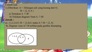 Contoh soal
1).Diberikan: A = {bilangan asli yang kurang dari 6}
                B = {2, 4, 6 }
     a) Tentukan A ∩ B!
      b) Tuliskan diagram Venn A ∩ B!
Jawab :
a). {1,2,3,4,5} B = {2,4,6} maka A ∩ B = {2, 4}
 b). Dagram venn A∩ B terlihat pada gambar disamping.



      1. 3. 5.
                 .2.4
                        .6
 