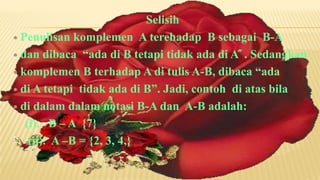 Selisih
 Penulisan komplemen A terehadap B sebagai B-A

 dan dibaca “ada di B tetapi tidak ada di A ̋ . Sedangkan

 komplemen B terhadap A di tulis A-B, dibaca “ada

 di A tetapi tidak ada di B”. Jadi, contoh di atas bila

 di dalam dalam notasi B-A dan A-B adalah:

   (i). B – A {7}
    (ii). A –B = {2, 3, 4,}
 