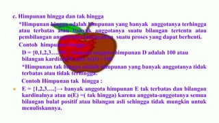 c. Himpunan hingga dan tak hingga
   *Himpunan hingga adalah himpunan yang banyak anggotanya terhingga
   atau terbatas atau banyak anggotanya suatu bilangan tertentu atau
   pembilangan anggotanya merupakan suatu proses yang dapat berhenti.
   Contoh himpunan hingga :
    D = {0,1,2,3….99}→banyak anggota himpunan D adalah 100 atau
    bilangan kardinal D atau n(D) =100
    *Himpunan tak hingga adalah himpunan yang banyak anggotanya tidak
    terbatas atau tidak terhingga.
    Contoh Himpunan tak hingga :
 E = {1,2,3….}→ banyak anggota himpunan E tak terbatas dan bilangan
    kardinalnya atau n(E) =( tak hingga) karena anggota-anggotanya semua
    bilangan bulat positif atau bilangan asli sehingga tidak mungkin untuk
    menuliskannya.
 