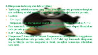 d. Himpunan terbilang dan tak terbilang
    Terbilangi adalah sesuatu yang dapat ditunjukan satu persatu,sedangkan
     tak terbilang adalah sesuatu yang tidak dapat ditunjukan satu persatu.
    Contoh :
a.    A = {x,y,z}
      himpunan A ini merupakan contoh himpunan terhingga sebab n(A) = 3
    Dan termasuk himpunan terbilang karena anggotanya dapat ditunjukan
     satu persatu yaitu x,y,z.
    b. B = {1,3,5,7,…}
    Himpunan B termasuk termasuk himpunan terbilang karena anggotanya
     dapat ditunjukan satu persatu yaitu 1,3,5,7 dst tapi termasuk himpunan
     tak terhingga karena anggotanya tidak mungkin semuanya dituliskan
     satu-satu.
 
