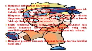e. Himpunan terbatas dan tak terbatas
   Ruang lingkup pembicaraan himpunan terbatas dan himpunan tak
   terbatas biasanya beranggotakan bilangan.
   Himpunan yang memiliki batas bawah dan batas atas disebut
   himpunan terbatas.Himpunan yang hanya memiliki batas bawah
   /kiri saja disebut himpunan terbatas kiri .
 Begitu sebaliknya yang hanya memiliki batas atas,kanan saja
   disebut himpunan terbatas kanan. Himpunan yang tidak
   memilikibatas kiri dan batas kanan adalah himpunan tak terbatas.
 Contoh :
 P = {3,4,5,7}
 Himpunan p adalah termasuk himpunan terbatas. Karena memiliki
   batas kiri 3
 