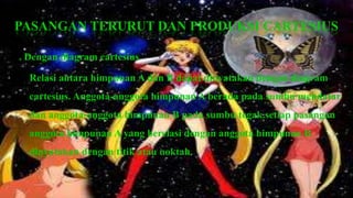 PASANGAN TERURUT DAN PRODUKSI CARTESIUS

a. Dengan diagram cartesius

   Relasi antara himpunan A dan B dapat dinyatakan dengan diagram
   cartesius. Anggota-anggota himpunan A berada pada sumbu mendatar
   dan anggota-anggota himpunan B pada sumbu tegak.setiap pasangan
   anggota himpunan A yang berelasi dengan anggota himpunan B
   dinyatakan dengan titik atau noktah.
 